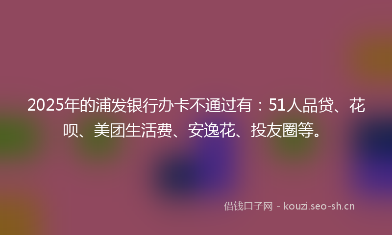 2025年的浦发银行办卡不通过有：51人品贷、花呗、美团生活费、安逸花、投友圈等。