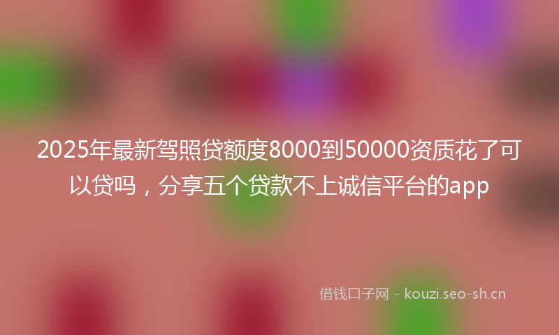 2025年最新驾照贷额度8000到50000资质花了可以贷吗，分享五个贷款不上诚信平台的app