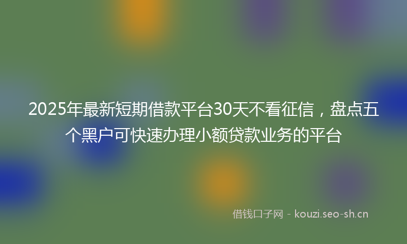 2025年最新短期借款平台30天不看征信，盘点五个黑户可快速办理小额贷款业务的平台