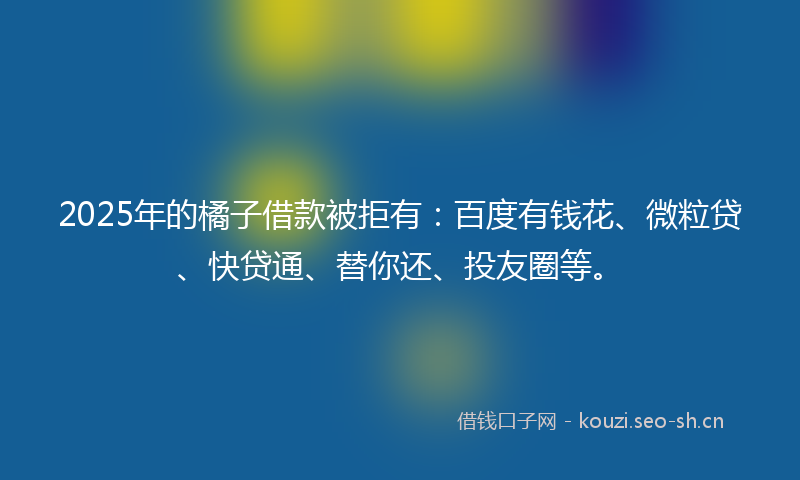 2025年的橘子借款被拒有：百度有钱花、微粒贷、快贷通、替你还、投友圈等。