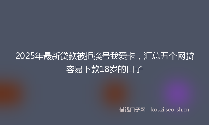 2025年最新贷款被拒换号我爱卡，汇总五个网贷容易下款18岁的口子