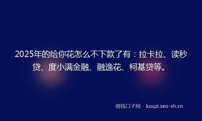 2025年的给你花怎么不下款了有：拉卡拉、读秒贷、度小满金融、融逸花、柯基贷等。