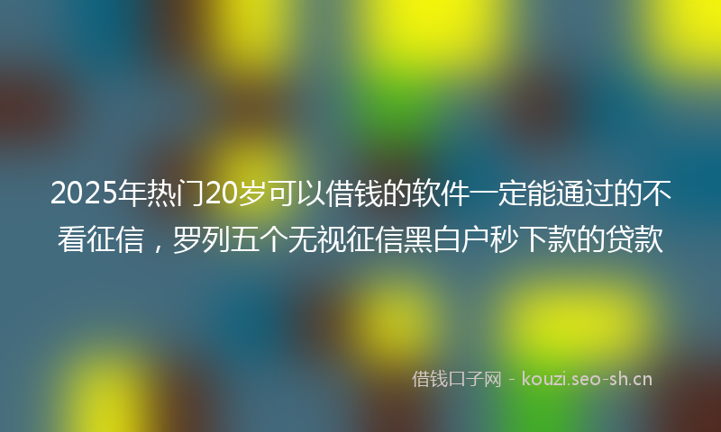2025年热门20岁可以借钱的软件一定能通过的不看征信，罗列五个无视征信黑白户秒下款的贷款