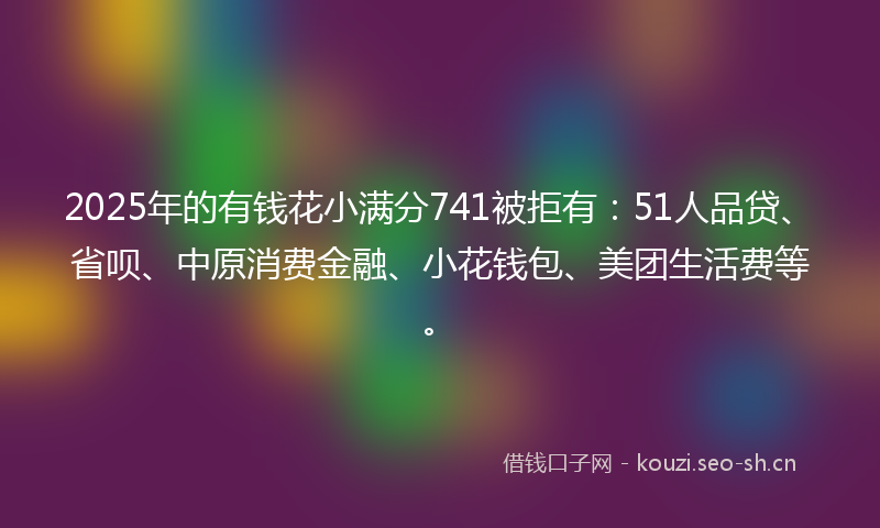 2025年的有钱花小满分741被拒有：51人品贷、省呗、中原消费金融、小花钱包、美团生活费等。