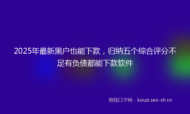 2025年最新黑户也能下款，归纳五个综合评分不足有负债都能下款软件