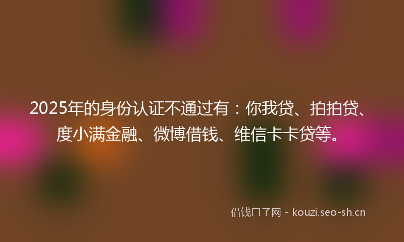 2025年的身份认证不通过有：你我贷、拍拍贷、度小满金融、微博借钱、维信卡卡贷等。