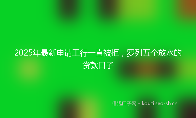 2025年最新申请工行一直被拒，罗列五个放水的贷款口子