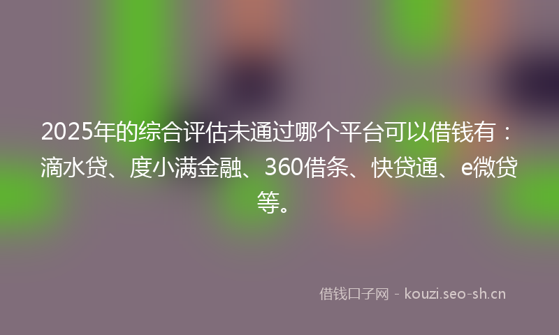 2025年的综合评估未通过哪个平台可以借钱有：滴水贷、度小满金融、360借条、快贷通、e微贷等。