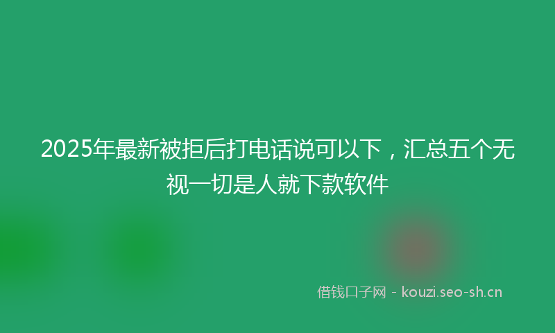 2025年最新被拒后打电话说可以下，汇总五个无视一切是人就下款软件