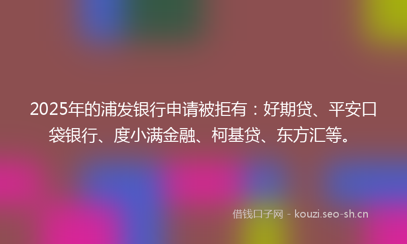 2025年的浦发银行申请被拒有：好期贷、平安口袋银行、度小满金融、柯基贷、东方汇等。