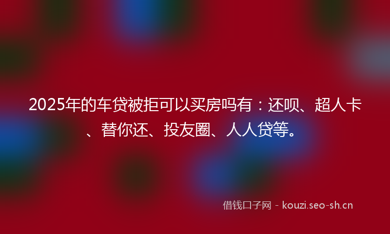 2025年的车贷被拒可以买房吗有：还呗、超人卡、替你还、投友圈、人人贷等。
