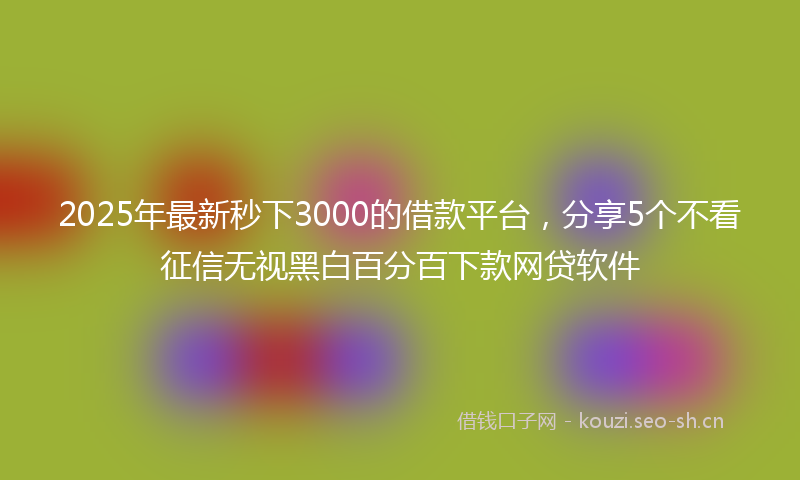 2025年最新秒下3000的借款平台，分享5个不看征信无视黑白百分百下款网贷软件