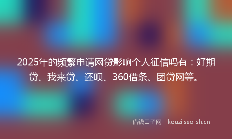 2025年的频繁申请网贷影响个人征信吗有：好期贷、我来贷、还呗、360借条、团贷网等。
