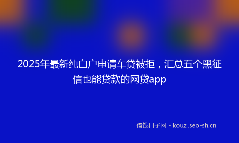 2025年最新纯白户申请车贷被拒，汇总五个黑征信也能贷款的网贷app