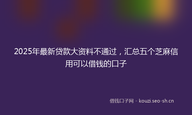 2025年最新贷款大资料不通过，汇总五个芝麻信用可以借钱的口子