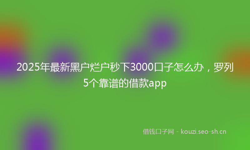 2025年最新黑户烂户秒下3000口子怎么办，罗列5个靠谱的借款app