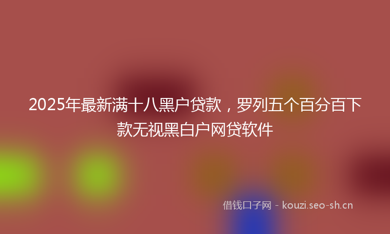 2025年最新满十八黑户贷款，罗列五个百分百下款无视黑白户网贷软件