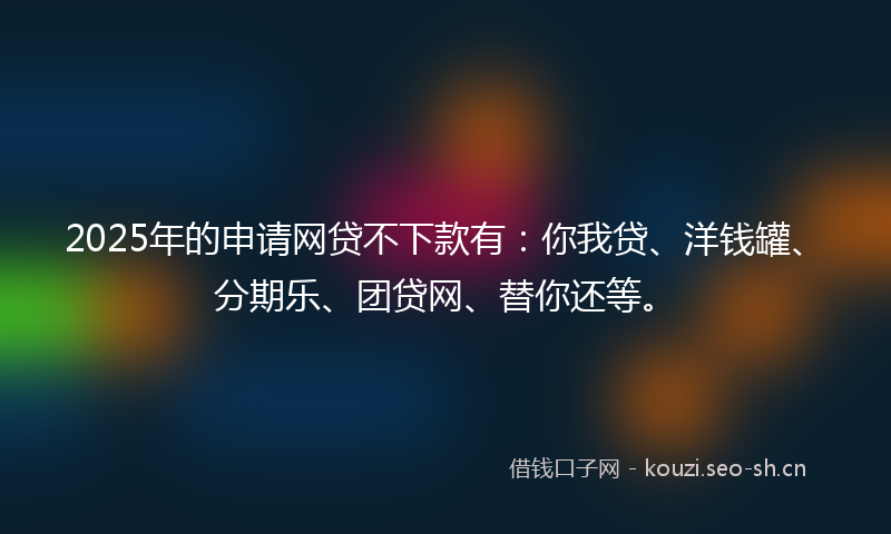 2025年的申请网贷不下款有：你我贷、洋钱罐、分期乐、团贷网、替你还等。