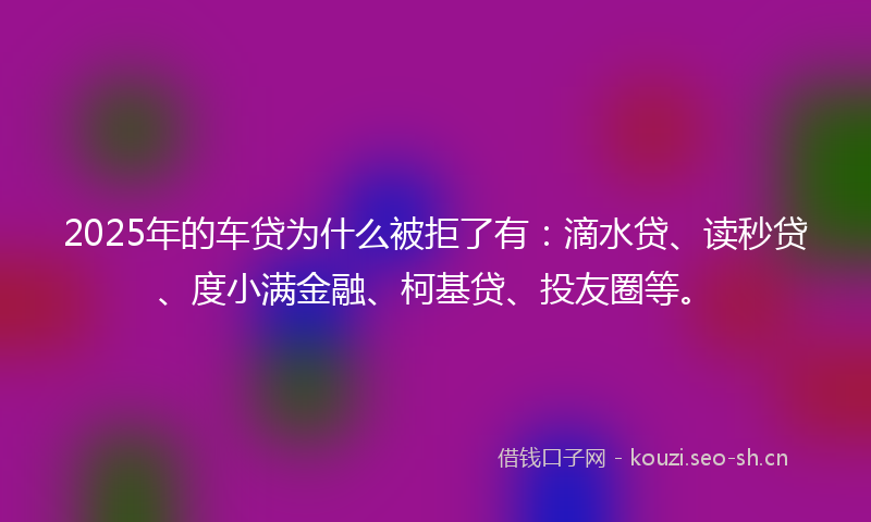 2025年的车贷为什么被拒了有：滴水贷、读秒贷、度小满金融、柯基贷、投友圈等。