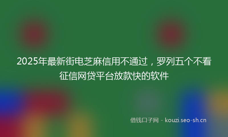 2025年最新街电芝麻信用不通过，罗列五个不看征信网贷平台放款快的软件