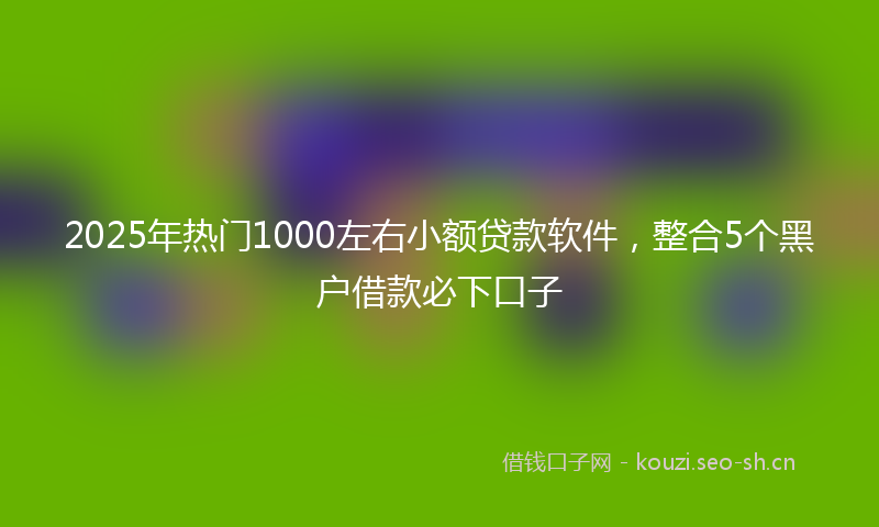 2025年热门1000左右小额贷款软件，整合5个黑户借款必下口子