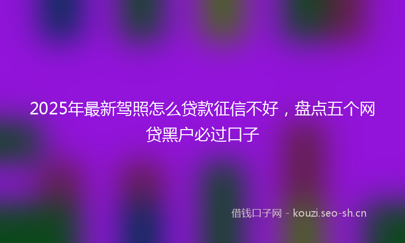 2025年最新驾照怎么贷款征信不好，盘点五个网贷黑户必过口子