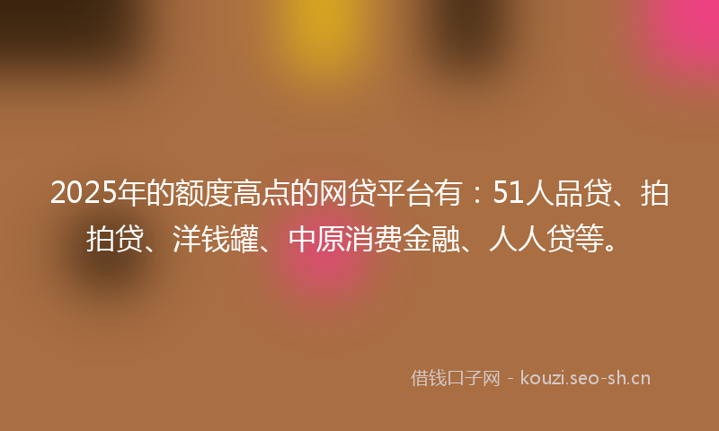 2025年的额度高点的网贷平台有：51人品贷、拍拍贷、洋钱罐、中原消费金融、人人贷等。
