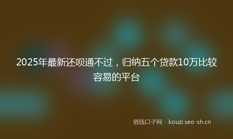 2025年最新还呗通不过，归纳五个贷款10万比较容易的平台