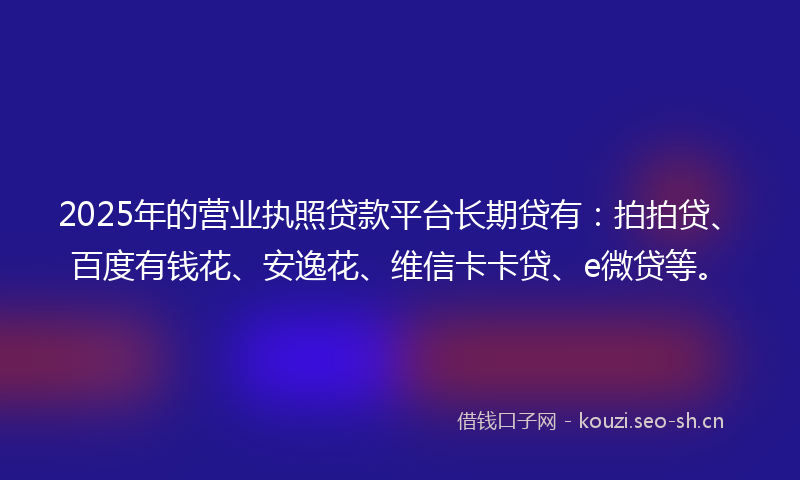 2025年的营业执照贷款平台长期贷有：拍拍贷、百度有钱花、安逸花、维信卡卡贷、e微贷等。