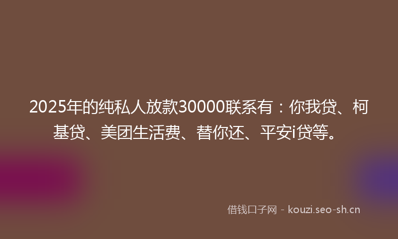2025年的纯私人放款30000联系有：你我贷、柯基贷、美团生活费、替你还、平安i贷等。