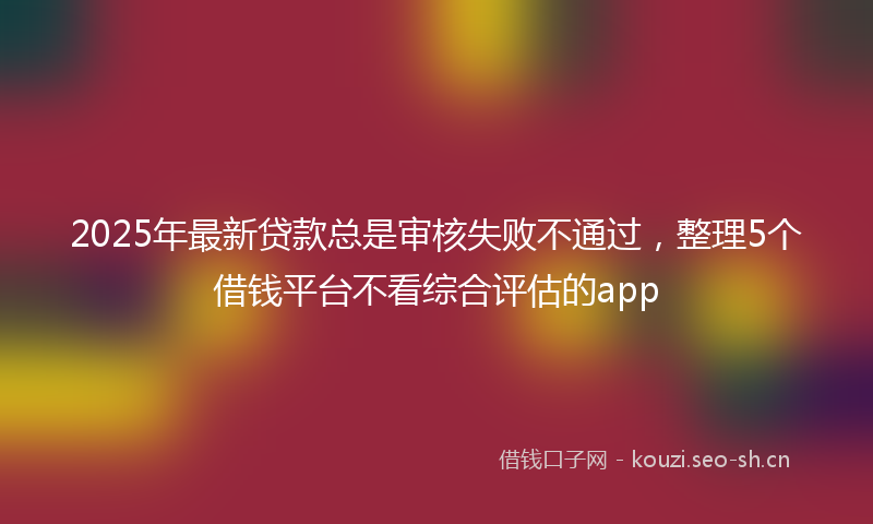 2025年最新贷款总是审核失败不通过，整理5个借钱平台不看综合评估的app