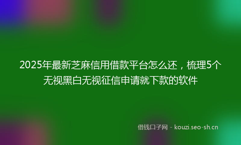 2025年最新芝麻信用借款平台怎么还，梳理5个无视黑白无视征信申请就下款的软件