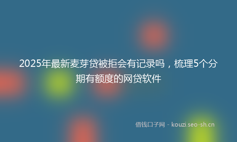 2025年最新麦芽贷被拒会有记录吗，梳理5个分期有额度的网贷软件