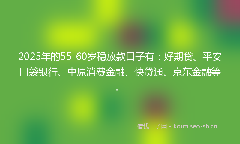 2025年的55-60岁稳放款口子有：好期贷、平安口袋银行、中原消费金融、快贷通、京东金融等。