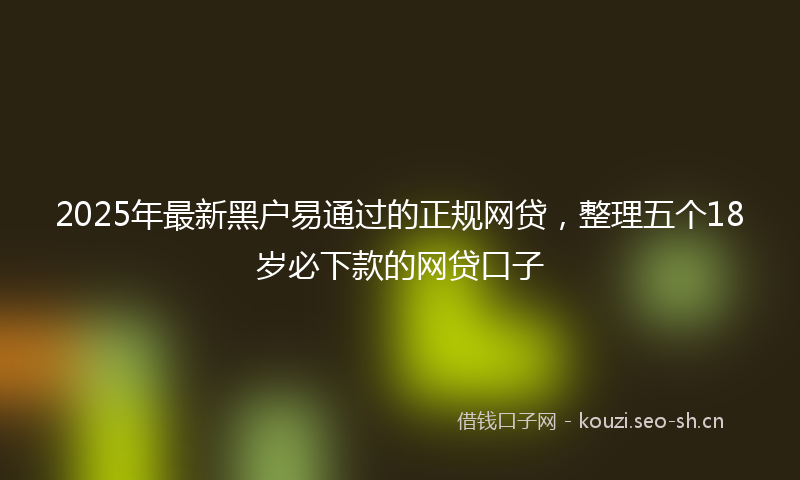 2025年最新黑户易通过的正规网贷，整理五个18岁必下款的网贷口子