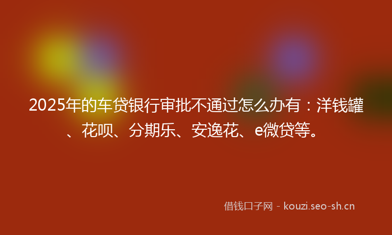 2025年的车贷银行审批不通过怎么办有：洋钱罐、花呗、分期乐、安逸花、e微贷等。