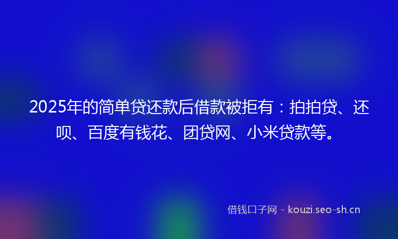 2025年的简单贷还款后借款被拒有：拍拍贷、还呗、百度有钱花、团贷网、小米贷款等。