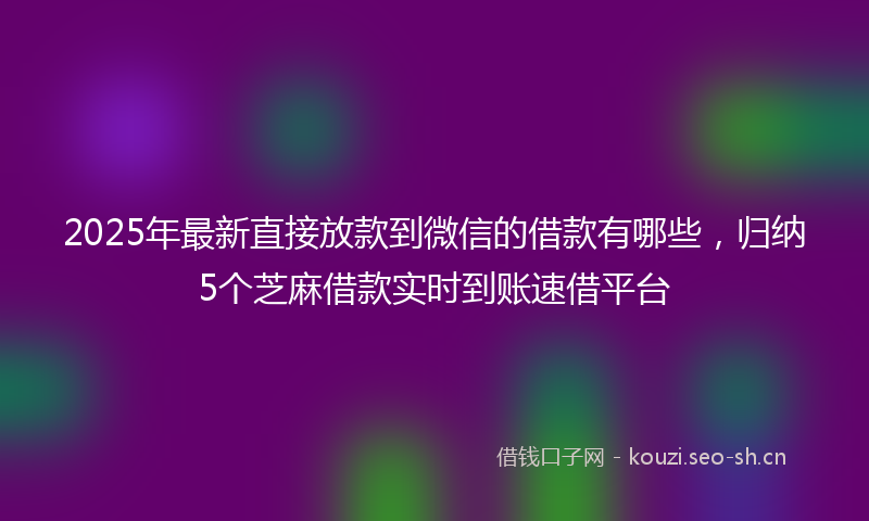 2025年最新直接放款到微信的借款有哪些，归纳5个芝麻借款实时到账速借平台