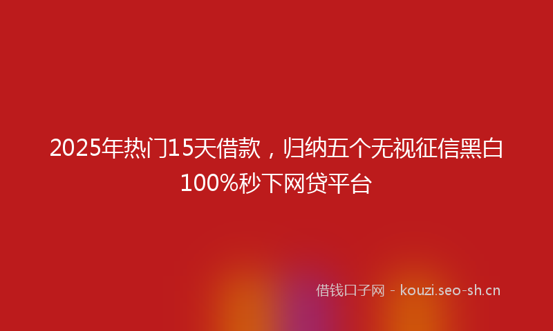 2025年热门15天借款，归纳五个无视征信黑白100%秒下网贷平台