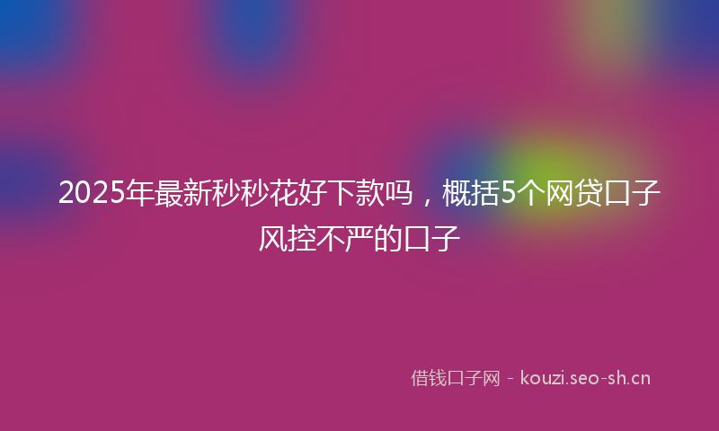 2025年最新秒秒花好下款吗，概括5个网贷口子风控不严的口子