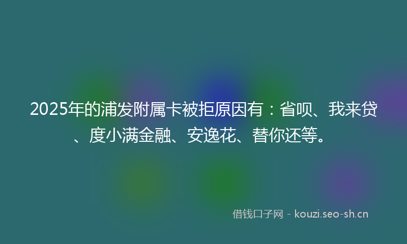 2025年的浦发附属卡被拒原因有：省呗、我来贷、度小满金融、安逸花、替你还等。