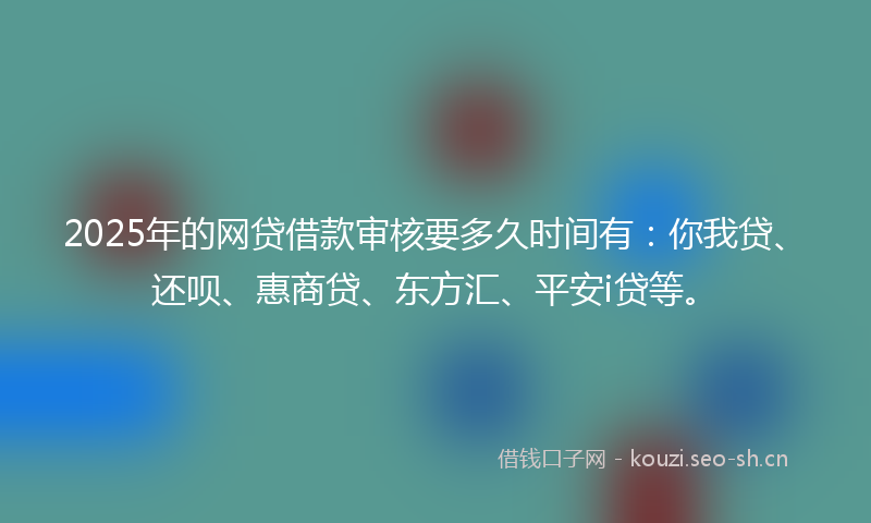 2025年的网贷借款审核要多久时间有：你我贷、还呗、惠商贷、东方汇、平安i贷等。