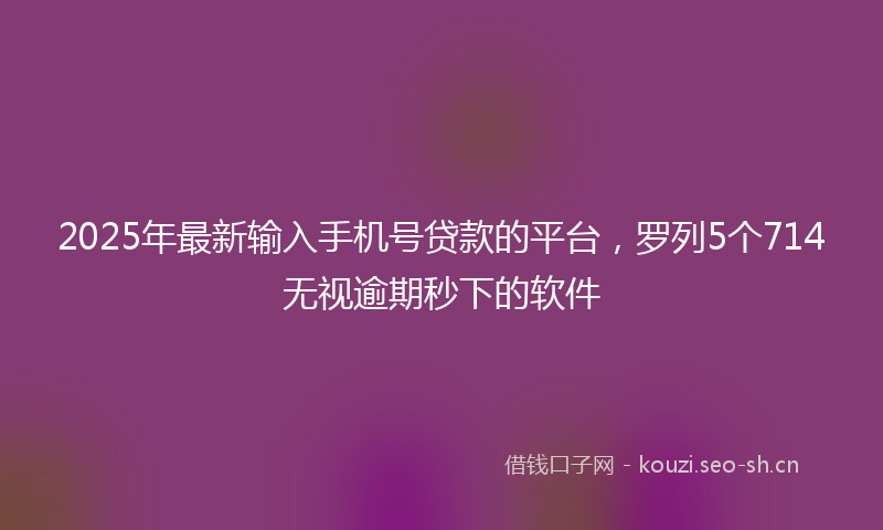 2025年最新输入手机号贷款的平台，罗列5个714无视逾期秒下的软件