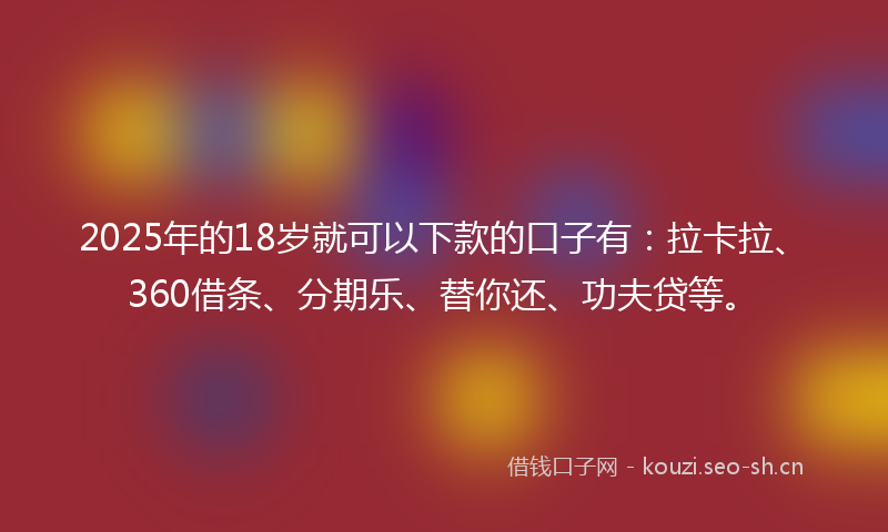 2025年的18岁就可以下款的口子有：拉卡拉、360借条、分期乐、替你还、功夫贷等。