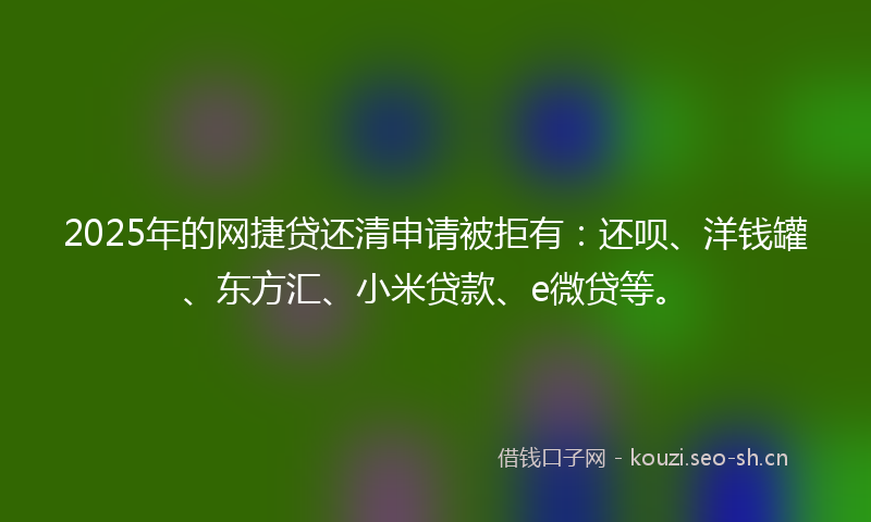 2025年的网捷贷还清申请被拒有：还呗、洋钱罐、东方汇、小米贷款、e微贷等。