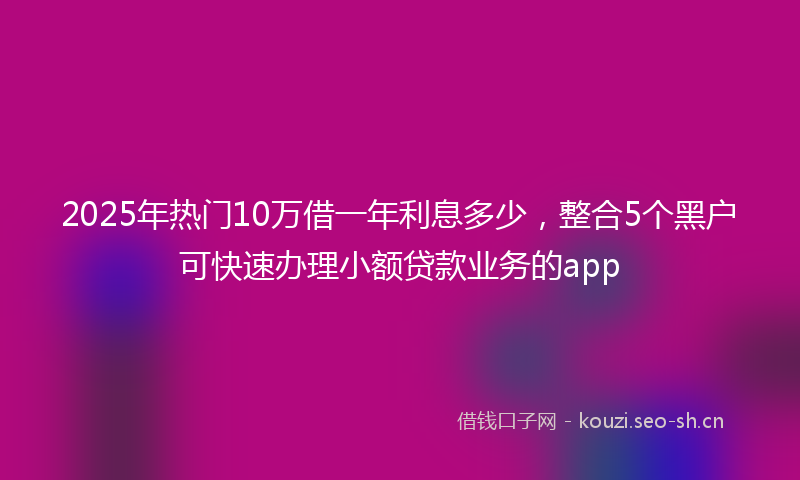 2025年热门10万借一年利息多少，整合5个黑户可快速办理小额贷款业务的app
