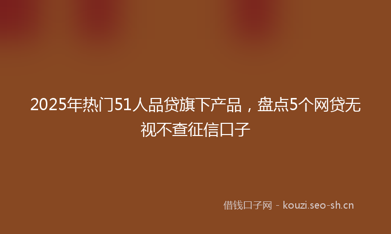 2025年热门51人品贷旗下产品，盘点5个网贷无视不查征信口子