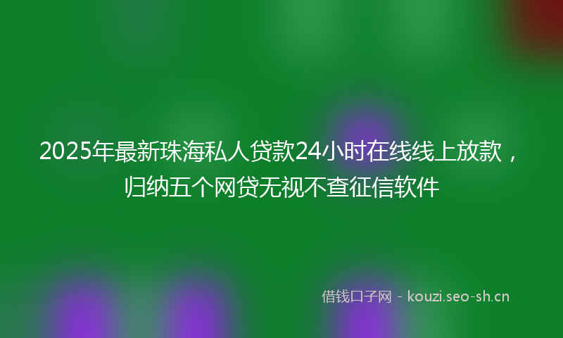 2025年最新珠海私人贷款24小时在线线上放款，归纳五个网贷无视不查征信软件