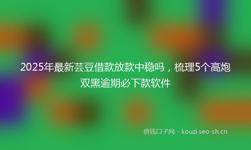 2025年最新芸豆借款放款中稳吗，梳理5个高炮双黑逾期必下款软件