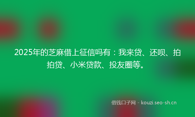 2025年的芝麻借上征信吗有：我来贷、还呗、拍拍贷、小米贷款、投友圈等。